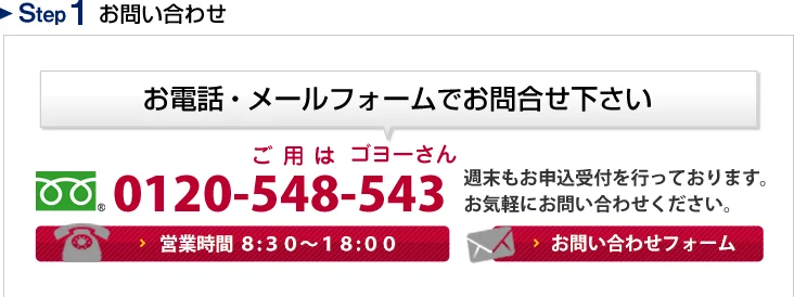 Step1 お問い合わせ　お電話・メールフォームでお問合せ下さい　ご用はゴヨーさん 0120-548-543　営業時間 8:30〜18:00　週末もお申込受付を行っております。お気軽にお問い合わせください。