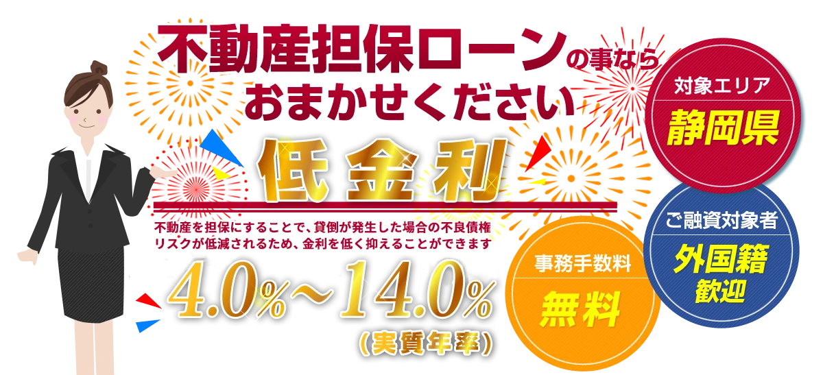 不動産担保ローンの事ならおまかせください　低金利 年率4.0%〜14.0%（実質年率）　対象エリア：静岡県／ご融資対象者：外国籍歓迎／事務手数料：無料