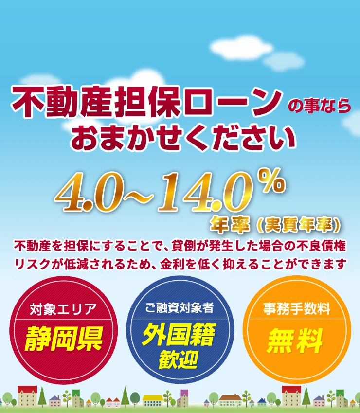 不動産担保ローンの事ならおまかせください　低金利 年率4.0%〜14.0%（実質年率）　対象エリア：静岡県／ご融資対象者：外国籍歓迎／事務手数料：無料